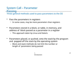 System Call – Parameter
Passing
1-
Introduction
17
Three general methods used to pass parameters to the OS
• Pass the parameters in registers
– In some cases, may be more parameters than registers
• Parameters stored in a block, or table, in memory, and
address of block passed as a parameter in a register
– This approach taken by Linux and Solaris
• Parameters placed, or pushed, onto the stack by the program
and popped off the stack by the operating system
– Block and stack methods do not limit the number or
length of parameters being passed
 