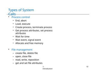 Types of System
Calls
1-
Introduction
19
• Process control
– End, abort
– Load, execute
– Create process, terminate process
– Get process attributes, set process
attributes
– Wait for time
– Wait event, signal event
– Allocate and free memory
• File management
– create file, delete file
– open, close file
– read, write, reposition
– get and set file attributes
 
