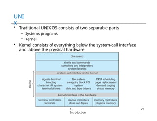 UNI
X
• Traditional UNIX OS consists of two separable parts
– Systems programs
– Kernel
• Kernel consists of everything below the system-call interface
and above the physical hardware
1-
Introduction
25
 