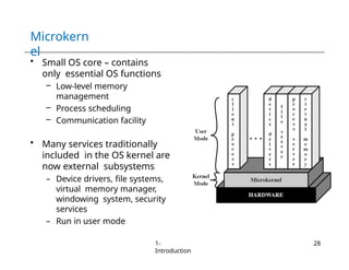 Microkern
el
• Small OS core – contains
only essential OS functions
– Low-level memory
management
– Process scheduling
– Communication facility
• Many services traditionally
included in the OS kernel are
now external subsystems
– Device drivers, file systems,
virtual memory manager,
windowing system, security
services
– Run in user mode
1-
Introduction
28
 