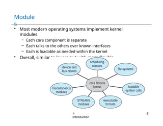 Module
s
• Most modern operating systems implement kernel
modules
– Each core component is separate
– Each talks to the others over known interfaces
– Each is loadable as needed within the kernel
• Overall, similar to layers but with more flexible
1-
Introduction
31
 