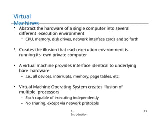 Virtual
Machines
1-
Introduction
33
• Abstract the hardware of a single computer into several
different execution environment
– CPU, memory, disk drives, network interface cards and so forth
• Creates the illusion that each execution environment is
running its own private computer
• A virtual machine provides interface identical to underlying
bare hardware
– I.e., all devices, interrupts, memory, page tables, etc.
• Virtual Machine Operating System creates illusion of
multiple processors
– Each capable of executing independently
– No sharing, except via network protocols
 