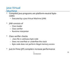 Java Virtual
Machine
1-
Introduction
35
• Compiled Java programs are platform-neutral byte-
codes
– Executed by a Java Virtual Machine (JVM)
• JVM consists of
– Class loader
– Class verifier
– Runtime interpreter
• Class verifier checks
– .class file is valid Java byte code
– Does not overflow or underflow the stack
– Byte code does not perform illegal memory access
• Just-In-Time (JIT) compilers increase performance
 