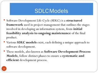 SDLCModels
13
 Software Development Life Cycle (SDLC) is a structured
framework used in project management that outlines the stages
involved in developing an information system, from initial
feasibility analysis to ongoing maintenance of the final
product.
 Various SDLC models exist, each defining a unique approach to
software development.
 These models, also known as Software Development Process
Models, follow distinct phases to ensure a systematic and
efficient development process.
 