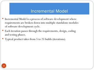 Incremental Model
 Incremental Model is a process of software development where
requirements are broken down into multiple standalone modules
of software development cycle.
 Each iteration passes through the requirements, design, coding
and testing phases.
 Typical product takes from 5 to 25 builds (iterations).
24
 