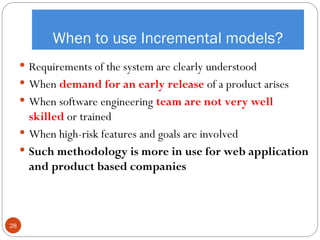 When to use Incremental models?
 Requirements of the system are clearly understood
 When demand for an early release of a product arises
 When software engineering team are not very well
skilled or trained
 When high-risk features and goals are involved
 Such methodology is more in use for web application
and product based companies
28
 