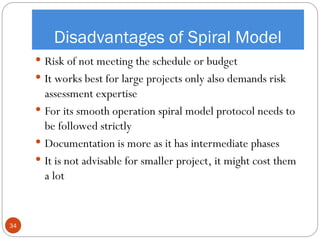 Disadvantages of Spiral Model
 Risk of not meeting the schedule or budget
 It works best for large projects only also demands risk
assessment expertise
 For its smooth operation spiral model protocol needs to
be followed strictly
 Documentation is more as it has intermediate phases
 It is not advisable for smaller project, it might cost them
a lot
34
 