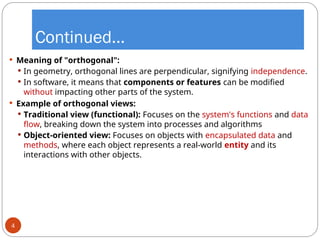 Continued…
 Meaning of "orthogonal":
 In geometry, orthogonal lines are perpendicular, signifying independence.
 In software, it means that components or features can be modified
without impacting other parts of the system.
 Example of orthogonal views:
 Traditional view (functional): Focuses on the system's functions and data
flow, breaking down the system into processes and algorithms
 Object-oriented view: Focuses on objects with encapsulated data and
methods, where each object represents a real-world entity and its
interactions with other objects.
4
 