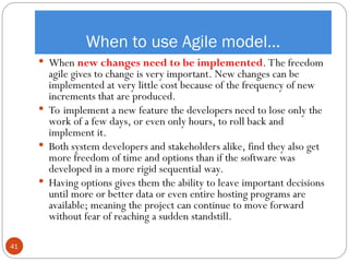 When to use Agile model…
 When new changes need to be implemented. The freedom
agile gives to change is very important. New changes can be
implemented at very little cost because of the frequency of new
increments that are produced.
 To implement a new feature the developers need to lose only the
work of a few days, or even only hours, to roll back and
implement it.
 Both system developers and stakeholders alike, find they also get
more freedom of time and options than if the software was
developed in a more rigid sequential way.
 Having options gives them the ability to leave important decisions
until more or better data or even entire hosting programs are
available; meaning the project can continue to move forward
without fear of reaching a sudden standstill.
41
 
