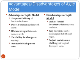 Advantages/Disadvantages of Agile
Model
 Advantages of Agile Model
 Frequent Delivery of
functional software.
 Direct Communication with
clients.
 Efficient design that meets
business needs.
 Flexibility for changes at
any stage.
 Reduced development
time.
 Disadvantages of Agile
Model
 Lack of formal
documentation may cause
confusion.
 Key decisions can be
misinterpreted at different
stages.
 Project maintenance
challenges if original
developers leave.
43
 