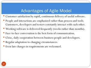 Advantages of Agile Model
 Customer satisfaction by rapid, continuous delivery of useful software.
 People and interactions are emphasized rather than process and tools.
Customers, developers and testers constantly interact with each other.
 Working software is delivered frequently (weeks rather than months).
 Face-to-face conversation is the best form of communication.
 Close, daily cooperation between business people and developers.
 Regular adaptation to changing circumstances.
 Even late changes in requirements are welcomed.
47
 