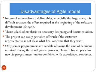 Disadvantages of Agile model
 In case of some software deliverables, especially the large ones, it is
difficult to assess the effort required at the beginning of the software
development life cycle.
 There is lack of emphasis on necessary designing and documentation.
 The project can easily get taken off track if the customer
representative is not clear what final outcome that they want.
 Only senior programmers are capable of taking the kind of decisions
required during the development process. Hence it has no place for
newbie programmers, unless combined with experienced resources.
48
 