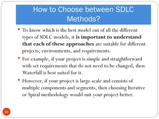 How to Choose between SDLC
Methods?
 To know which is the best model out of all the different
types of SDLC models, it is important to understand
that each of these approaches are suitable for different
projects, environments, and requirements.
 For example, if your project is simple and straightforward
with set requirements that do not need to be changed, then
Waterfall is best suited for it.
 However, if your project is large-scale and consists of
multiple components and segments, then choosing Iterative
or Spiral methodology would suit your project better.
50
 