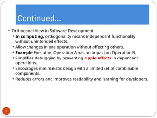 Continued…
 Orthogonal View in Software Development
 In computing, orthogonality means independent functionality
without unintended effects.
 Allow changes in one operation without affecting others.
 Example Executing Operation A has no impact on Operation B.
 Simplifies debugging by preventing ripple effects in dependent
operations.
 Encourages minimalistic design with a limited set of combinable
components.
 Reduces errors and improves readability and learning for developers.
5
 