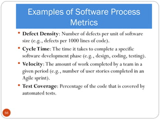 Examples of Software Process
Metrics
 Defect Density: Number of defects per unit of software
size (e.g., defects per 1000 lines of code).
 Cycle Time: The time it takes to complete a specific
software development phase (e.g., design, coding, testing).
 Velocity: The amount of work completed by a team in a
given period (e.g., number of user stories completed in an
Agile sprint).
 Test Coverage: Percentage of the code that is covered by
automated tests.
56
 