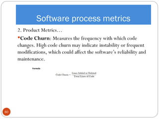 Software process metrics
2. Product Metrics…
Code Churn: Measures the frequency with which code
changes. High code churn may indicate instability or frequent
modifications, which could affect the software’s reliability and
maintenance.
60
 