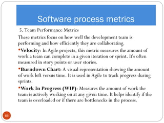 Software process metrics
5. Team Performance Metrics
These metrics focus on how well the development team is
performing and how efficiently they are collaborating.
Velocity: In Agile projects, this metric measures the amount of
work a team can complete in a given iteration or sprint. It's often
measured in story points or user stories.
Burndown Chart: A visual representation showing the amount
of work left versus time. It is used in Agile to track progress during
sprints.
Work In Progress (WIP): Measures the amount of work the
team is actively working on at any given time. It helps identify if the
team is overloaded or if there are bottlenecks in the process.
65
 