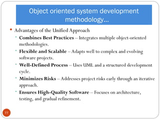 Object oriented system development
methodology…
 Advantages of the Unified Approach
 Combines Best Practices – Integrates multiple object-oriented
methodologies.
 Flexible and Scalable – Adapts well to complex and evolving
software projects.
 Well-Defined Process – Uses UML and a structured development
cycle.
 Minimizes Risks – Addresses project risks early through an iterative
approach.
 Ensures High-Quality Software – Focuses on architecture,
testing, and gradual refinement.
77
 
