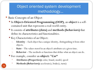 Object oriented system development
methodology…
 Basic Concepts of an Object
 In Object-Oriented Programming (OOP), an object is a self-
contained unit that represents a real-world entity.
 It consists of attributes (data) and methods (behaviors) that
define its characteristics and functionalities.
 Key Characteristics of an Object:
1. Identity – Each object has a unique identity, distinguishing it from other
objects.
2. State – The values stored in an object's attributes at a given time.
3. Behavior – The methods or functions that define what an object can do.
 For example, consider an object: "Car“
 Attributes (Properties): color, brand, model, speed
 Methods (Behaviors): accelerate(), brake(), turn()
78
 