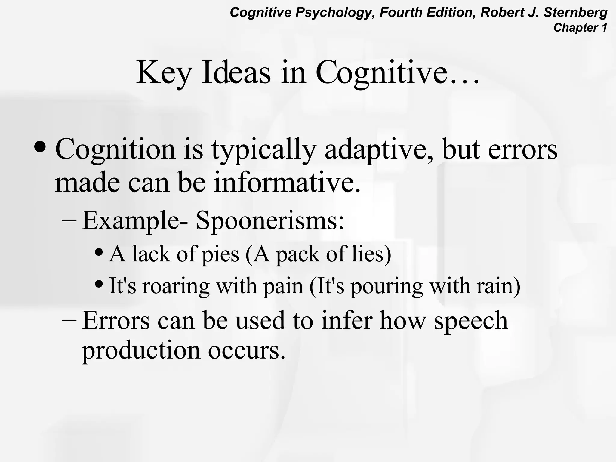 Key Ideas in Cognitive… Cognition is typically adaptive, but errors made can be informative. Example- Spoonerisms:  A lack of pies (A pack of lies)  It's roaring with pain (It's pouring with rain)  Errors can be used to infer how speech production occurs. 