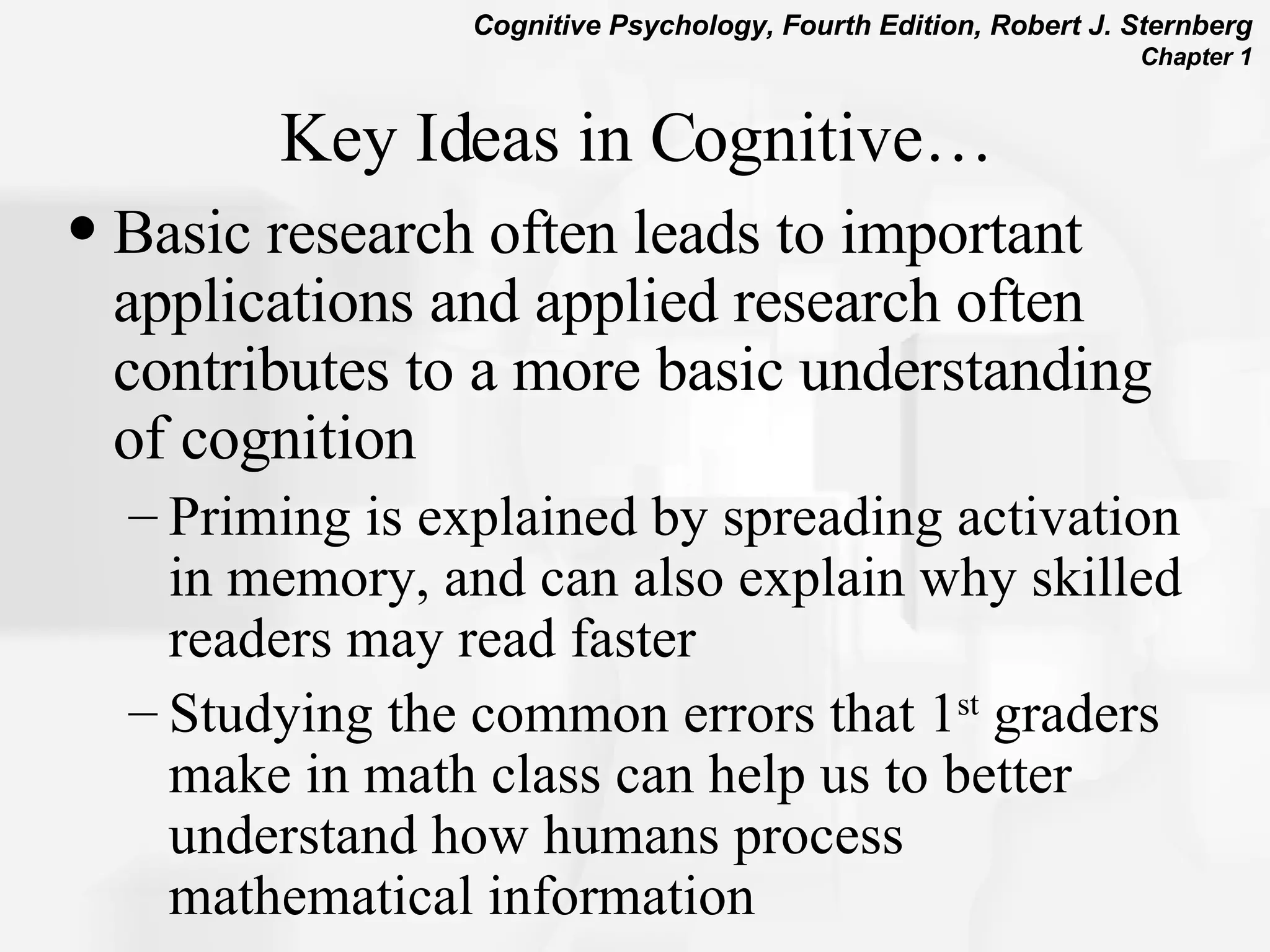 Key Ideas in Cognitive… Basic research often leads to important applications and applied research often contributes to a more basic understanding of cognition Priming is explained by spreading activation in memory, and can also explain why skilled readers may read faster Studying the common errors that 1 st  graders make in math class can help us to better understand how humans process mathematical information  