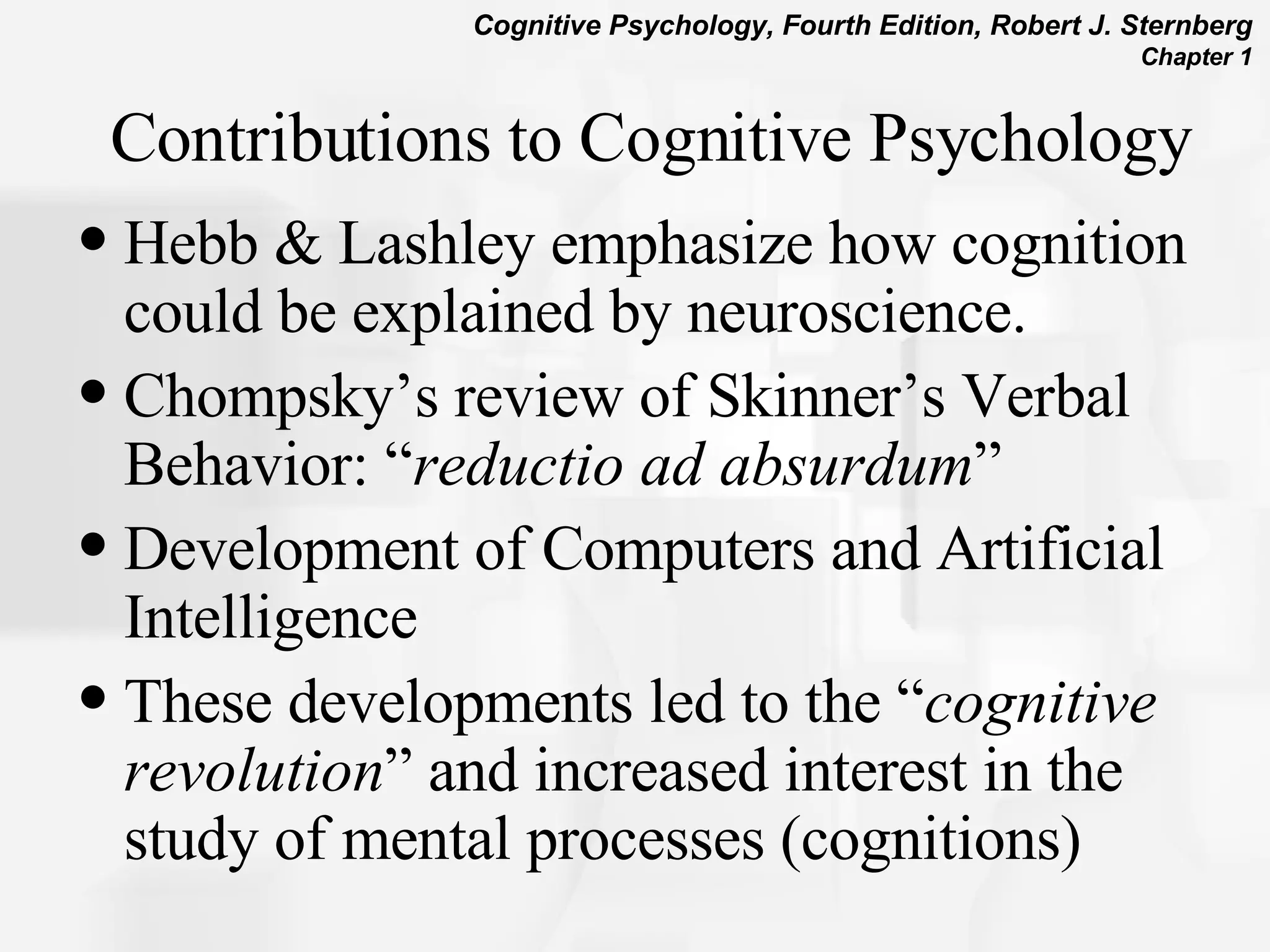 Contributions to Cognitive Psychology Hebb & Lashley emphasize how cognition could be explained by neuroscience. Chompsky’s review of Skinner’s Verbal Behavior: “ reductio ad absurdum ” Development of Computers and Artificial Intelligence These developments led to the “ cognitive revolution ” and increased interest in the study of mental processes (cognitions) 