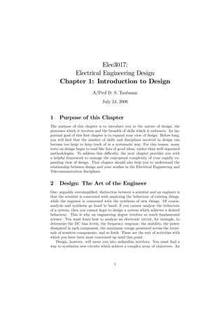 Elec3017:
          Electrical Engineering Design
      Chapter 1: Introduction to Design
                          A/Prof D. S. Taubman
                                July 24, 2006


1    Purpose of this Chapter
The purpose of this chapter is to introduce you to the nature of design, the
processes which it involves and the breadth of skills which it embraces. An im-
portant goal of this ﬁrst chapter is to expand your view of design. Before long,
you will ﬁnd that the number of skills and disciplines involved in design can
become too large to keep track of in a systematic way. For this reason, many
texts on design begin to read like lists of good ideas, rather than well organized
methodologies. To address this diﬃculty, the next chapter provides you with
a helpful framework to manage the conceptual complexity of your rapidly ex-
panding view of design. That chapter should also help you to understand the
relationship between design and your studies in the Electrical Engineering and
Telecommunication disciplines.


2    Design: The Art of the Engineer
One, arguably oversimpliﬁed, distinction between a scientist and an engineer is
that the scientist is concerned with analyzing the behaviour of existing things,
while the engineer is concerned with the synthesis of new things. Of course,
analysis and synthesis go hand in hand; if you cannot analyze the behaviour
of a system, then you cannot hope to design a system which achieves a desired
behaviour. This is why an engineering degree involves so much fundamental
science. You must learn how to analyze an electronic circuit, for example, to
determine the DC bias levels, the frequency response, the stability, the power
dissipated in each component, the maximum votage presented across the termi-
nals of sensitive components, and so forth. These are the sort of activities with
which you have been most concerned up until this point.
    Design, however, will move you into unfamiliar territory. You must ﬁnd a
way to synthesize new circuits which achieve a complex array of objectives. An



                                        1
 