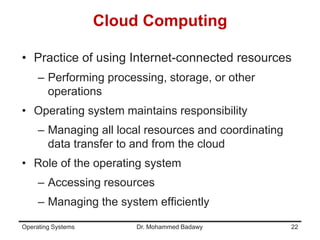 Cloud Computing
• Practice of using Internet-connected resources
– Performing processing, storage, or other
operations
• Operating system maintains responsibility
– Managing all local resources and coordinating
data transfer to and from the cloud
• Role of the operating system
– Accessing resources
– Managing the system efficiently
Operating Systems Dr. Mohammed Badawy 22
 
