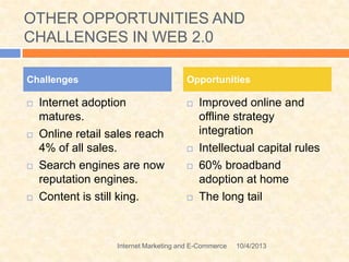 OTHER OPPORTUNITIES AND
CHALLENGES IN WEB 2.0
 Internet adoption
matures.
 Online retail sales reach
4% of all sales.
 Search engines are now
reputation engines.
 Content is still king.
 Improved online and
offline strategy
integration
 Intellectual capital rules
 60% broadband
adoption at home
 The long tail
Challenges Opportunities
10/4/2013Internet Marketing and E-Commerce
 