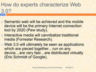 10/4/2013Internet Marketing and E-Commerce
How do experts characterize Web
3.0?
 Semantic web will be achieved and the mobile
device will be the primary Internet connection
tool by 2020 (Pew study).
 Interactive media will cannibalize traditional
media (Forrester Research).
 Web 3.0 will ultimately be seen as applications
which are pieced together…run on any
device…are very fast…are distributed virtually
(Eric Schmidt of Google).
 