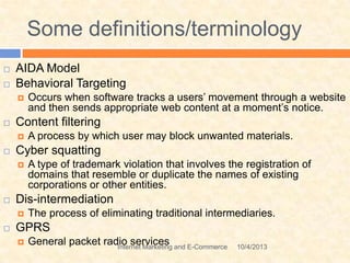 Some definitions/terminology
10/4/2013Internet Marketing and E-Commerce
 AIDA Model
 Behavioral Targeting
 Occurs when software tracks a users’ movement through a website
and then sends appropriate web content at a moment’s notice.
 Content filtering
 A process by which user may block unwanted materials.
 Cyber squatting
 A type of trademark violation that involves the registration of
domains that resemble or duplicate the names of existing
corporations or other entities.
 Dis-intermediation
 The process of eliminating traditional intermediaries.
 GPRS
 General packet radio services
 