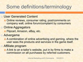 Some definitions/terminology
10/4/2013Internet Marketing and E-Commerce
 User Generated Content
 Online reviews, consumer rating, post/comments on
company wall, online forum/complaint by consumers
 Online Aggregators
 Flipcart, Amazon, eBay, etc.
 Advergame
 A combination of online advertising and gaming, where the
user sees the products and services in the game itself.
 Affiliate program
 A link to an e-tailor’s website, put in by firms to make a
commission on all purchases by referred customers.
 