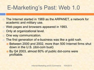 E-Marketing’s Past: Web 1.0
 The Internet started in 1969 as the ARPANET, a network for
academic and military use.
 Web pages and browsers appeared in 1993.
 Only at organizational level.
 One way communication.
 The first generation of e-business was like a gold rush.
 Between 2000 and 2002, more than 500 Internet firms shut
down in the U.S. (dot-com bust)
 By Q4 2003, almost 60% of public dot-coms were
profitable.
10/4/2013Internet Marketing and E-Commerce
 