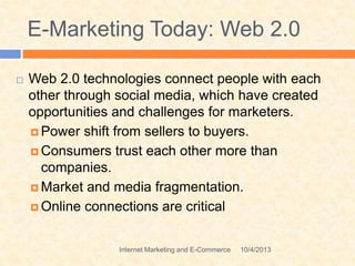 E-Marketing Today: Web 2.0
 Web 2.0 technologies connect people with each
other through social media, which have created
opportunities and challenges for marketers.
 Power shift from sellers to buyers.
 Consumers trust each other more than
companies.
 Market and media fragmentation.
 Online connections are critical
10/4/2013Internet Marketing and E-Commerce
 