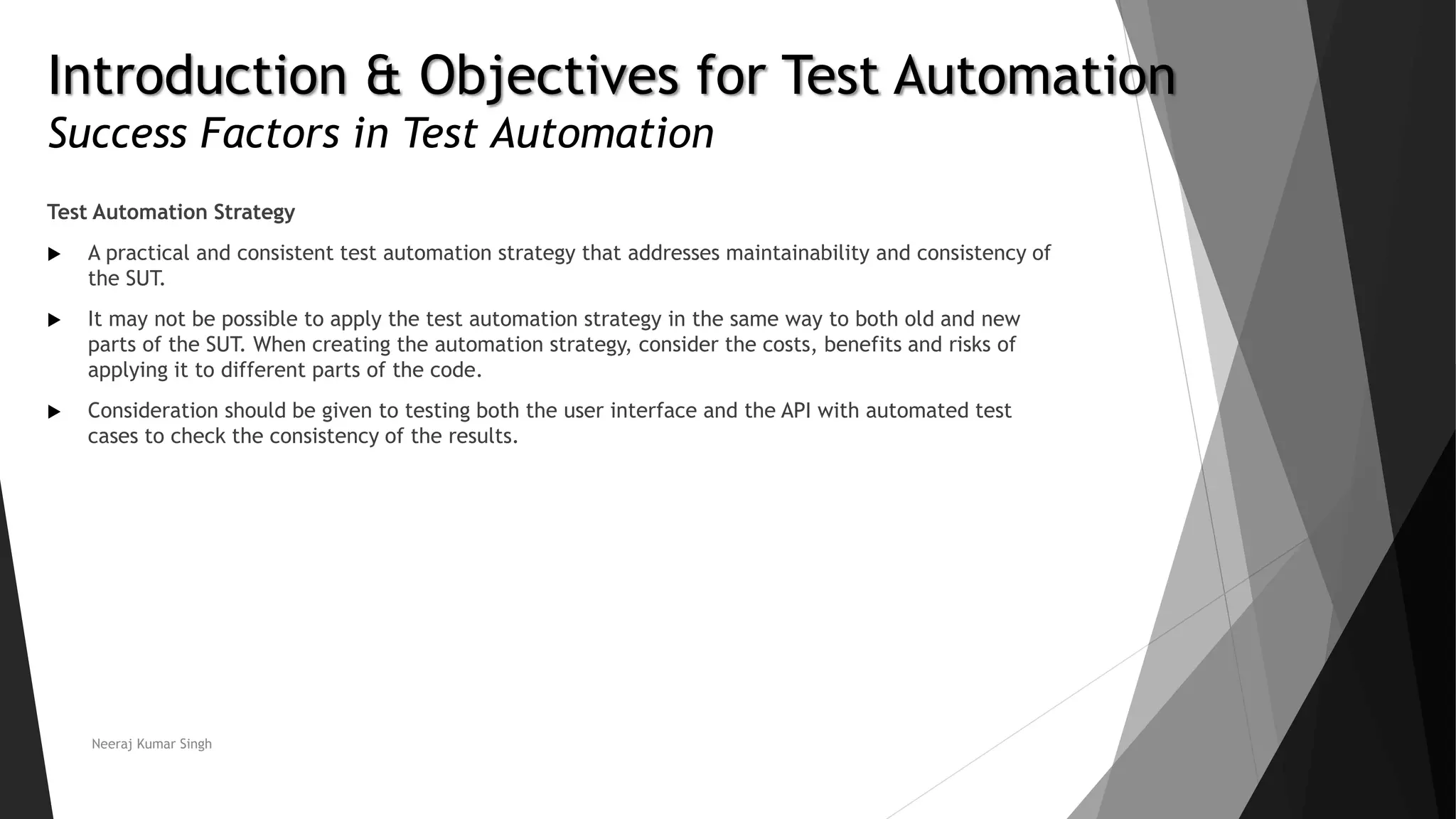 Introduction & Objectives for Test Automation Success Factors in Test Automation Test Automation Strategy  A practical and consistent test automation strategy that addresses maintainability and consistency of the SUT.  It may not be possible to apply the test automation strategy in the same way to both old and new parts of the SUT. When creating the automation strategy, consider the costs, benefits and risks of applying it to different parts of the code.  Consideration should be given to testing both the user interface and the API with automated test cases to check the consistency of the results. Neeraj Kumar Singh 