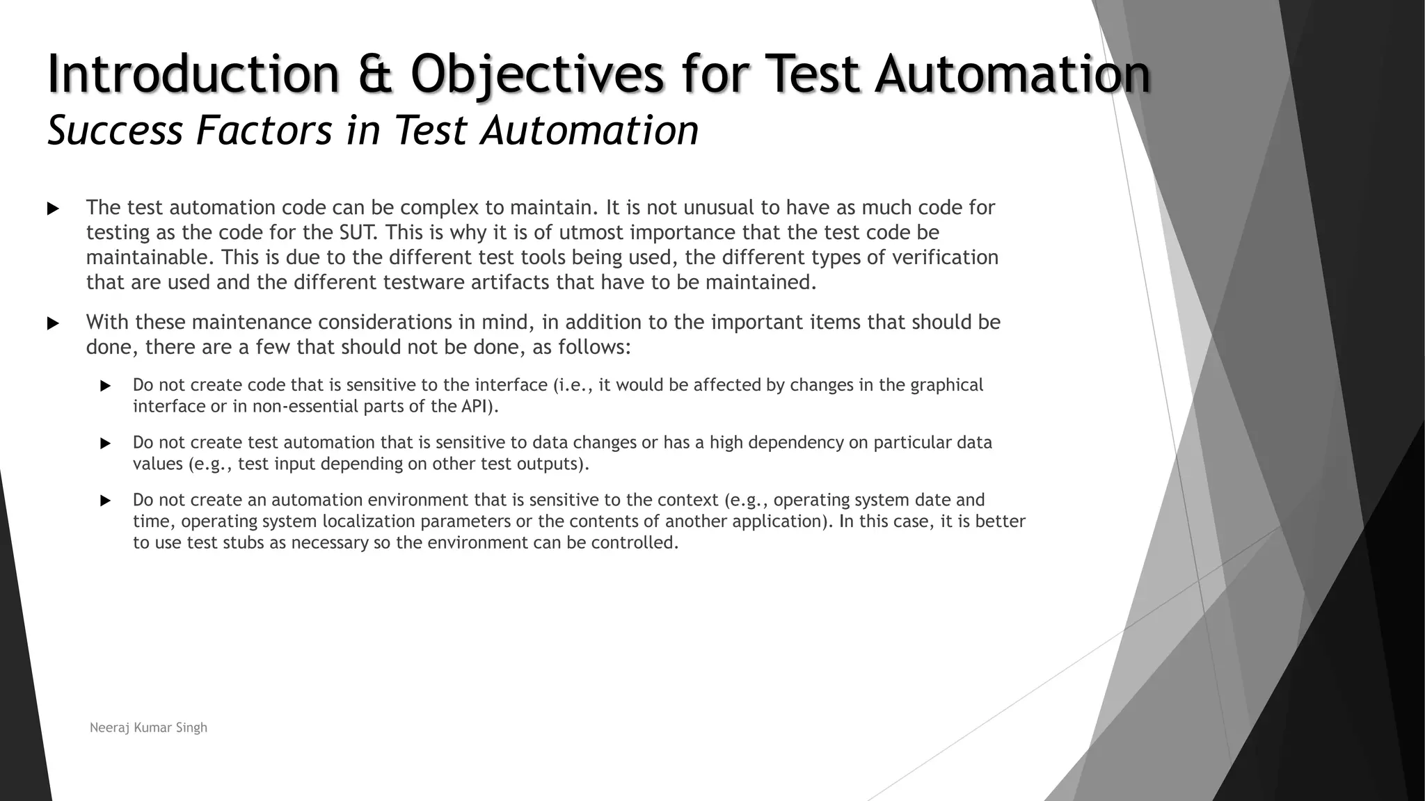 Introduction & Objectives for Test Automation Success Factors in Test Automation  The test automation code can be complex to maintain. It is not unusual to have as much code for testing as the code for the SUT. This is why it is of utmost importance that the test code be maintainable. This is due to the different test tools being used, the different types of verification that are used and the different testware artifacts that have to be maintained.  With these maintenance considerations in mind, in addition to the important items that should be done, there are a few that should not be done, as follows:  Do not create code that is sensitive to the interface (i.e., it would be affected by changes in the graphical interface or in non-essential parts of the API).  Do not create test automation that is sensitive to data changes or has a high dependency on particular data values (e.g., test input depending on other test outputs).  Do not create an automation environment that is sensitive to the context (e.g., operating system date and time, operating system localization parameters or the contents of another application). In this case, it is better to use test stubs as necessary so the environment can be controlled. Neeraj Kumar Singh 