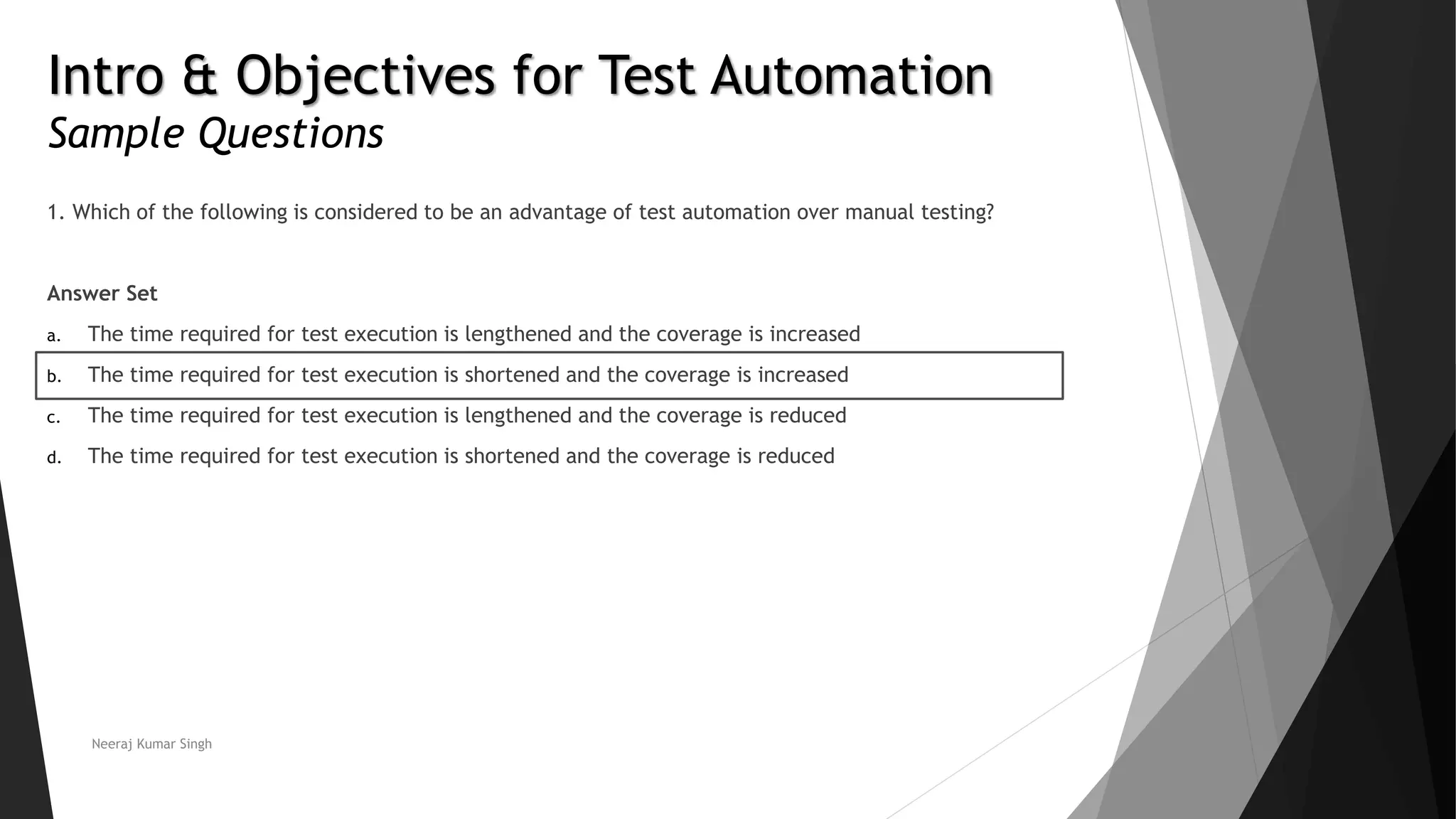 Intro & Objectives for Test Automation Sample Questions 1. Which of the following is considered to be an advantage of test automation over manual testing? Answer Set a. The time required for test execution is lengthened and the coverage is increased b. The time required for test execution is shortened and the coverage is increased c. The time required for test execution is lengthened and the coverage is reduced d. The time required for test execution is shortened and the coverage is reduced Neeraj Kumar Singh 