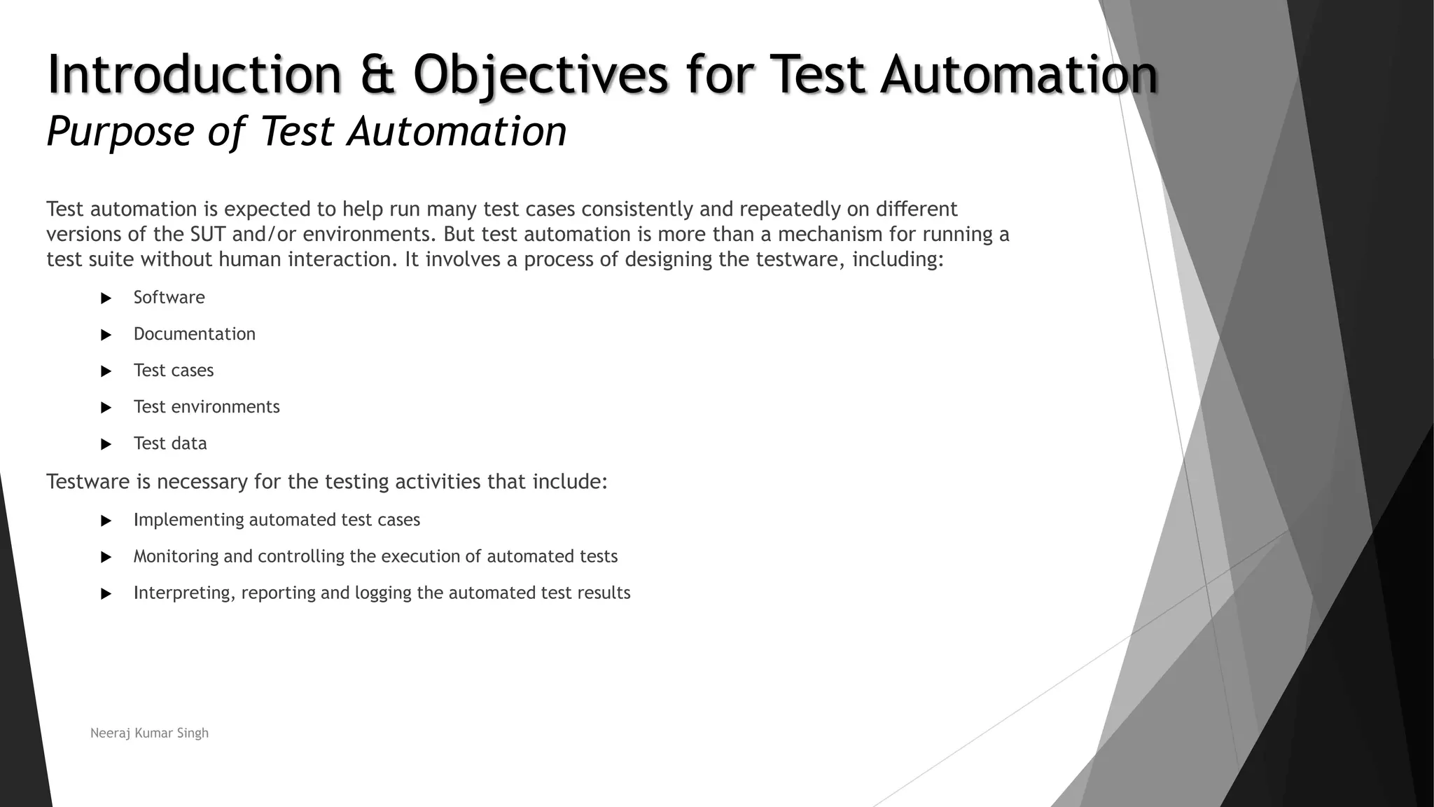 Introduction & Objectives for Test Automation Purpose of Test Automation Test automation is expected to help run many test cases consistently and repeatedly on diﬀerent versions of the SUT and/or environments. But test automation is more than a mechanism for running a test suite without human interaction. It involves a process of designing the testware, including:  Software  Documentation  Test cases  Test environments  Test data Testware is necessary for the testing activities that include:  Implementing automated test cases  Monitoring and controlling the execution of automated tests  Interpreting, reporting and logging the automated test results Neeraj Kumar Singh 