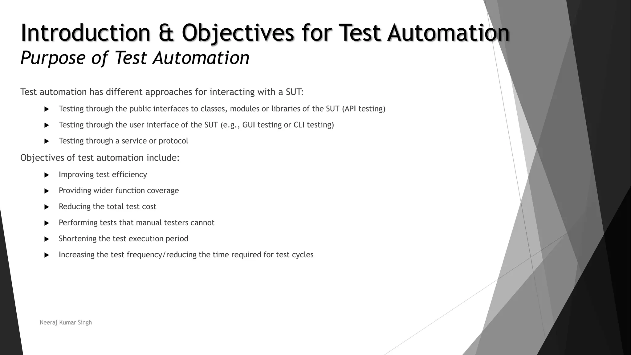 Introduction & Objectives for Test Automation Purpose of Test Automation Test automation has different approaches for interacting with a SUT:  Testing through the public interfaces to classes, modules or libraries of the SUT (API testing)  Testing through the user interface of the SUT (e.g., GUI testing or CLI testing)  Testing through a service or protocol Objectives of test automation include:  Improving test efficiency  Providing wider function coverage  Reducing the total test cost  Performing tests that manual testers cannot  Shortening the test execution period  Increasing the test frequency/reducing the time required for test cycles Neeraj Kumar Singh 