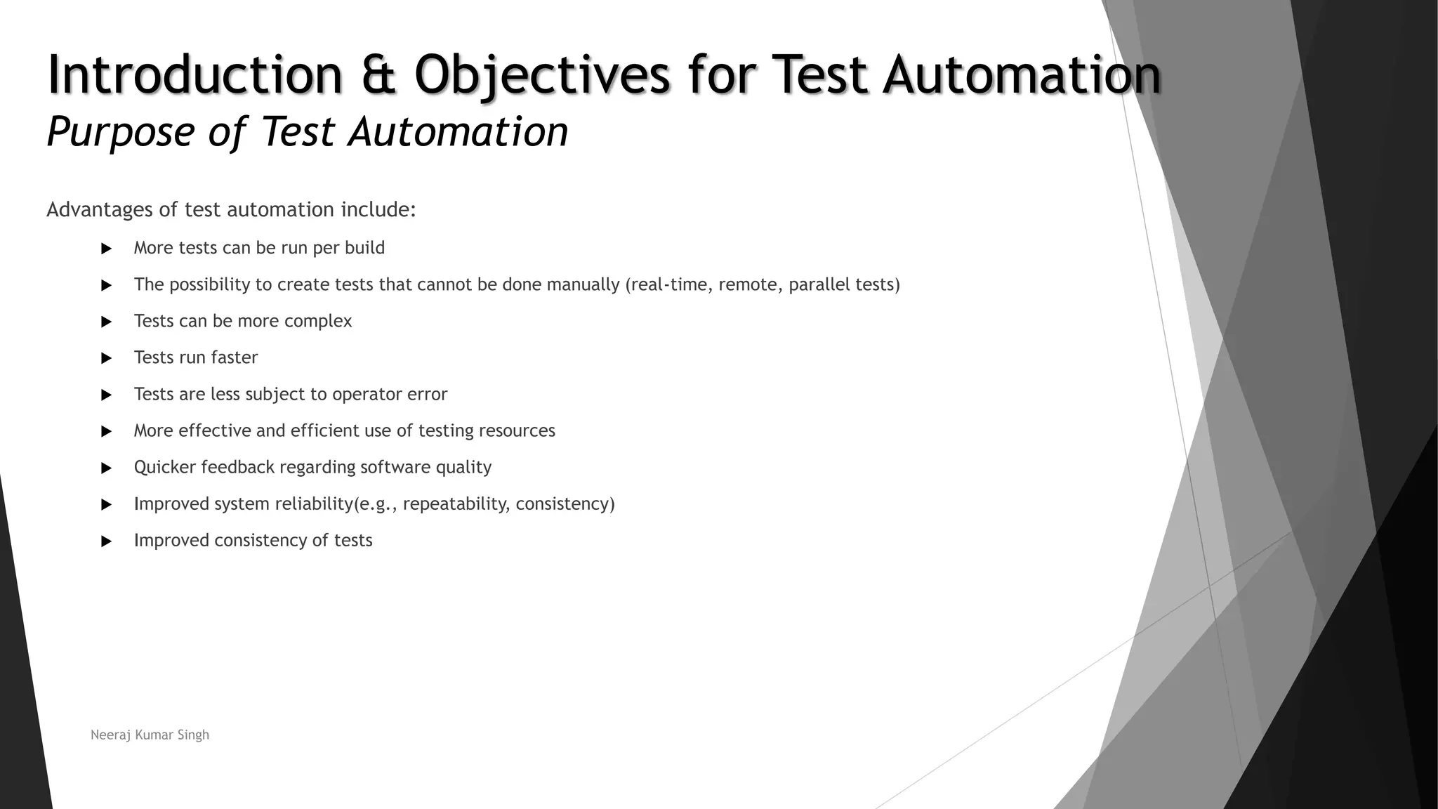 Introduction & Objectives for Test Automation Purpose of Test Automation Advantages of test automation include:  More tests can be run per build  The possibility to create tests that cannot be done manually (real-time, remote, parallel tests)  Tests can be more complex  Tests run faster  Tests are less subject to operator error  More effective and efficient use of testing resources  Quicker feedback regarding software quality  Improved system reliability(e.g., repeatability, consistency)  Improved consistency of tests Neeraj Kumar Singh 