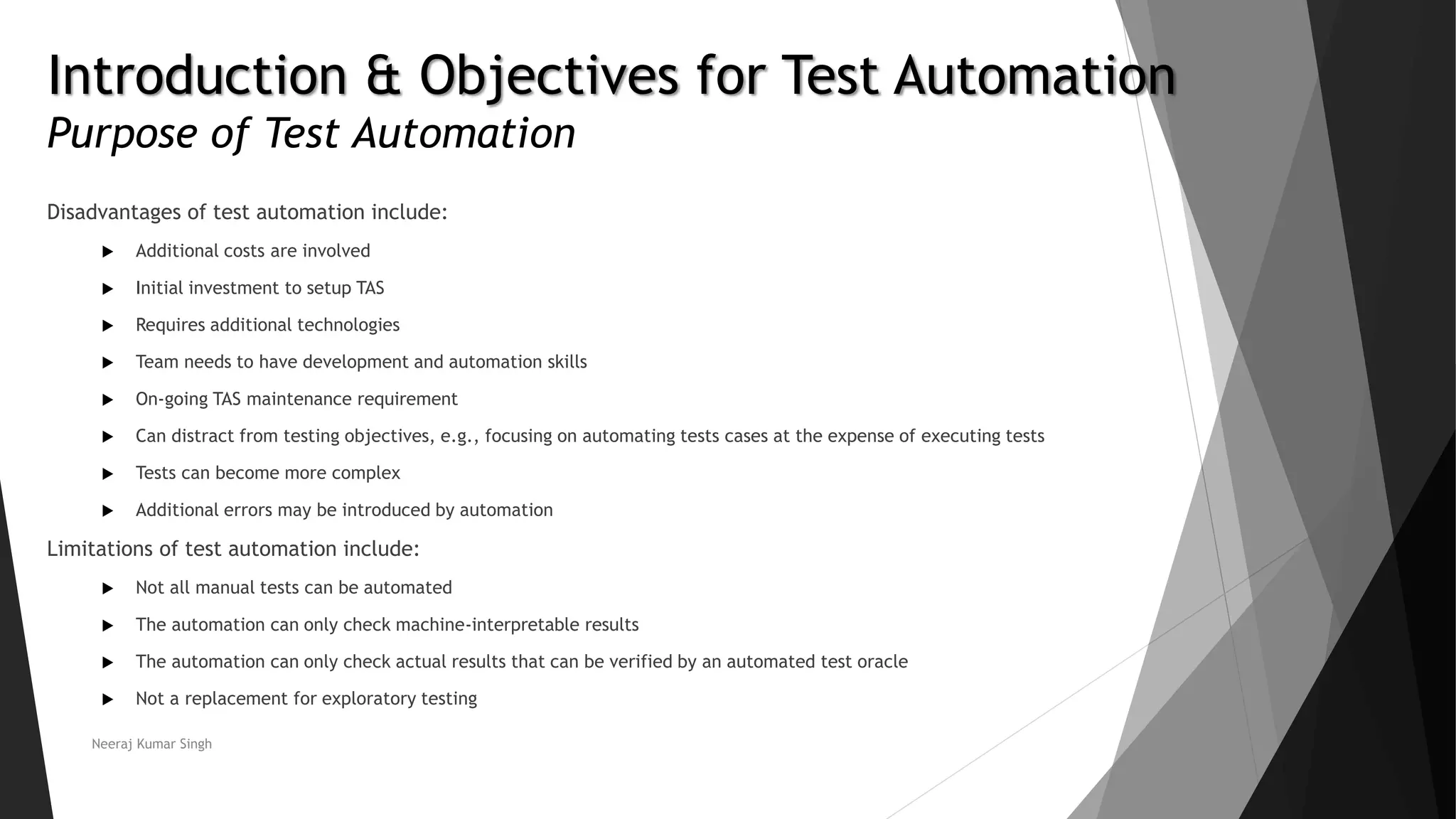 Introduction & Objectives for Test Automation Purpose of Test Automation Disadvantages of test automation include:  Additional costs are involved  Initial investment to setup TAS  Requires additional technologies  Team needs to have development and automation skills  On-going TAS maintenance requirement  Can distract from testing objectives, e.g., focusing on automating tests cases at the expense of executing tests  Tests can become more complex  Additional errors may be introduced by automation Limitations of test automation include:  Not all manual tests can be automated  The automation can only check machine-interpretable results  The automation can only check actual results that can be verified by an automated test oracle  Not a replacement for exploratory testing Neeraj Kumar Singh 