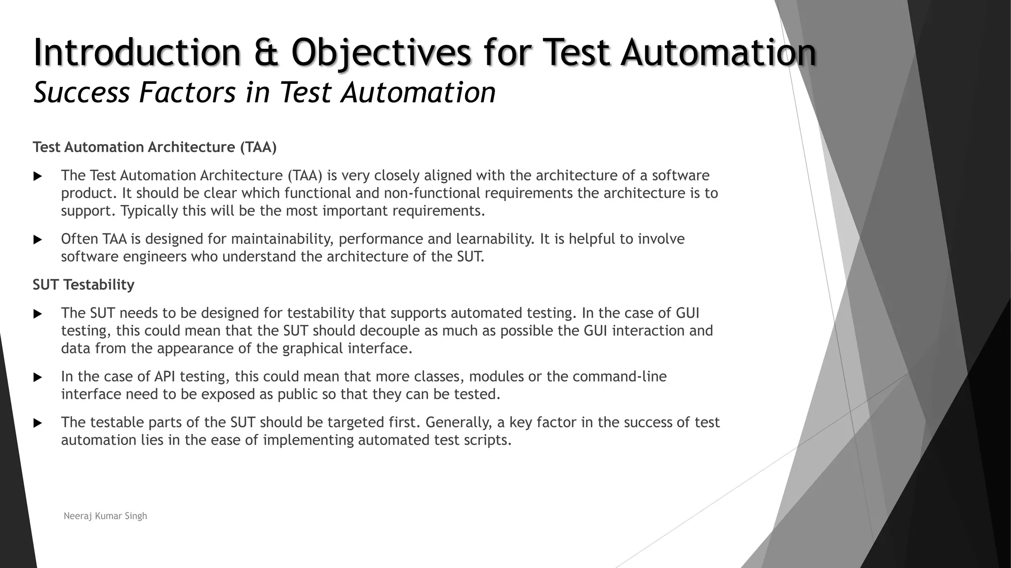 Introduction & Objectives for Test Automation Success Factors in Test Automation Test Automation Architecture (TAA)  The Test Automation Architecture (TAA) is very closely aligned with the architecture of a software product. It should be clear which functional and non-functional requirements the architecture is to support. Typically this will be the most important requirements.  Often TAA is designed for maintainability, performance and learnability. It is helpful to involve software engineers who understand the architecture of the SUT. SUT Testability  The SUT needs to be designed for testability that supports automated testing. In the case of GUI testing, this could mean that the SUT should decouple as much as possible the GUI interaction and data from the appearance of the graphical interface.  In the case of API testing, this could mean that more classes, modules or the command-line interface need to be exposed as public so that they can be tested.  The testable parts of the SUT should be targeted first. Generally, a key factor in the success of test automation lies in the ease of implementing automated test scripts. Neeraj Kumar Singh 