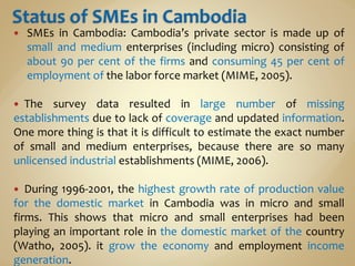 SMEs in Cambodia: Cambodia’s private sector is made up of
small and medium enterprises (including micro) consisting of
about 90 per cent of the firms and consuming 45 per cent of
employment of the labor force market (MIME, 2005).
 The survey data resulted in large number of missing
establishments due to lack of coverage and updated information.
One more thing is that it is difficult to estimate the exact number
of small and medium enterprises, because there are so many
unlicensed industrial establishments (MIME, 2006).
 During 1996-2001, the highest growth rate of production value
for the domestic market in Cambodia was in micro and small
firms. This shows that micro and small enterprises had been
playing an important role in the domestic market of the country
(Watho, 2005). it grow the economy and employment income
generation.
 