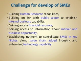  Building Human Resource capabilities,
 Building on link with public sector to establish
internal business capability,
 Gaining access financial resource,
 Gaining access to information about market and
business opportunity,
 Establishing network to consolidate SMEs in key
Niches along value chain added industry and
enhancing technology capability.
 