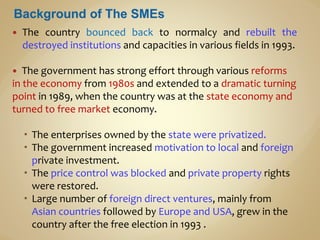  The country bounced back to normalcy and rebuilt the
destroyed institutions and capacities in various fields in 1993.
 The government has strong effort through various reforms
in the economy from 1980s and extended to a dramatic turning
point in 1989, when the country was at the state economy and
turned to free market economy.
 The enterprises owned by the state were privatized.
 The government increased motivation to local and foreign
private investment.
 The price control was blocked and private property rights
were restored.
 Large number of foreign direct ventures, mainly from
Asian countries followed by Europe and USA, grew in the
country after the free election in 1993 .
 