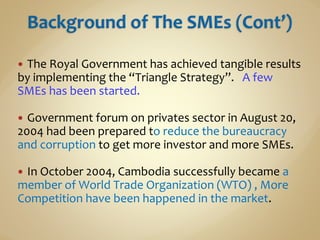  The Royal Government has achieved tangible results
by implementing the “Triangle Strategy”. A few
SMEs has been started.
 Government forum on privates sector in August 20,
2004 had been prepared to reduce the bureaucracy
and corruption to get more investor and more SMEs.
 In October 2004, Cambodia successfully became a
member of World Trade Organization (WTO) , More
Competition have been happened in the market.
 