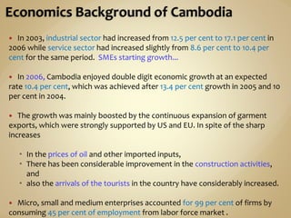  In 2003, industrial sector had increased from 12.5 per cent to 17.1 per cent in
2006 while service sector had increased slightly from 8.6 per cent to 10.4 per
cent for the same period. SMEs starting growth...
 In 2006, Cambodia enjoyed double digit economic growth at an expected
rate 10.4 per cent, which was achieved after 13.4 per cent growth in 2005 and 10
per cent in 2004.
 The growth was mainly boosted by the continuous expansion of garment
exports, which were strongly supported by US and EU. In spite of the sharp
increases
 In the prices of oil and other imported inputs,
 There has been considerable improvement in the construction activities,
and
 also the arrivals of the tourists in the country have considerably increased.
 Micro, small and medium enterprises accounted for 99 per cent of firms by
consuming 45 per cent of employment from labor force market .
 