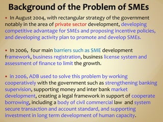  In August 2004, with rectangular strategy of the government
notably in the area of private sector development, developing
competitive advantage for SMEs and proposing incentive policies,
and developing activity plan to promote and develop SMEs.
 In 2006, four main barriers such as SME development
framework, business registration, business license system and
assessment of finance to limit the growth.
 in 2006, ADB used to solve this problem by working
cooperatively with the government such as strengthening banking
supervision, supporting money and inter bank market
development, creating a legal framework in support of cooperate
borrowing, including a body of civil commercial law and system
secure transaction and account standard, and supporting
investment in long term development of human capacity.
 