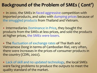  In 2002, the SMEs in faced aggressive competition with
imported products, and sales with dumping prices because of
the smuggled products from Thailand and Vietnam.
 Intermediaries Dominance in Price, they bought the
products from the SMEs at less prices, and sold the products
at higher prices, the SMEs were losers.
 The fluctuation of exchange rates of Thai Bath and
Vietnamese Dong in terms of Cambodian Riel, very often,
there were increases in the prices of consumer products in
the country (CDRI, 2002).
 Lack of skill and no updated technology, the local SMEs
were facing problems to produce the outputs to meet the
quality standard of the market.
 