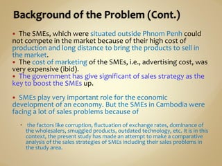  The SMEs, which were situated outside Phnom Penh could
not compete in the market because of their high cost of
production and long distance to bring the products to sell in
the market.
 The cost of marketing of the SMEs, i.e., advertising cost, was
very expensive (ibid).
 The government has give significant of sales strategy as the
key to boost the SMEs up.
 SMEs play very important role for the economic
development of an economy. But the SMEs in Cambodia were
facing a lot of sales problems because of
 the factors like corruption, fluctuation of exchange rates, dominance of
the wholesalers, smuggled products, outdated technology, etc. It is in this
context, the present study has made an attempt to make a comparative
analysis of the sales strategies of SMEs including their sales problems in
the study area.
 